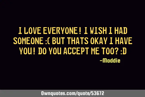 I love everyone! I wish I had someone :( But thats okay I have you! Do you accept me too? :D