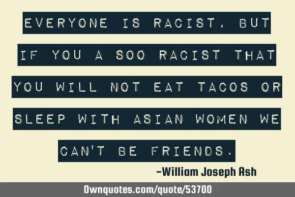 Everyone is racist, but if you a soo racist that you will not eat tacos or sleep with Asian women
