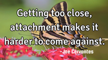 Getting too close, attachment makes it harder to come against.