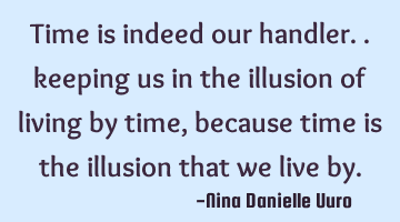 Time is indeed our handler.. keeping us in the illusion of living by time, because time is the