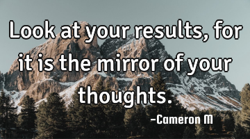 Look at your results, for it is the mirror of your thoughts.