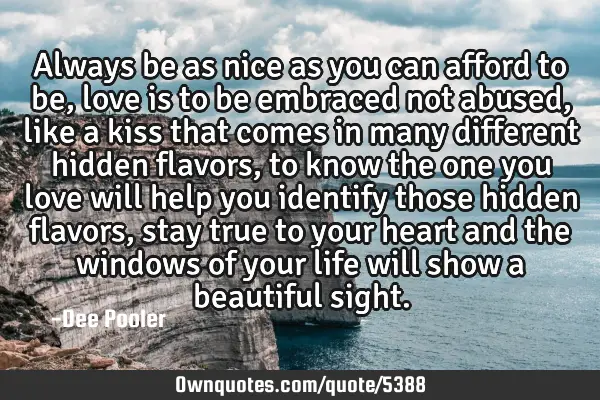 Always be as nice as you can afford to be, love is to be embraced not abused, like a kiss that