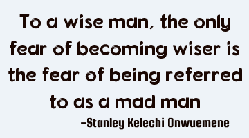 To a wise man, the only fear of becoming wiser is the fear of being referred to as a mad