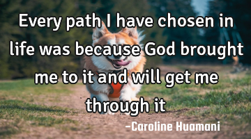 Every path I have chosen in life was because God brought me to it and will get me through it