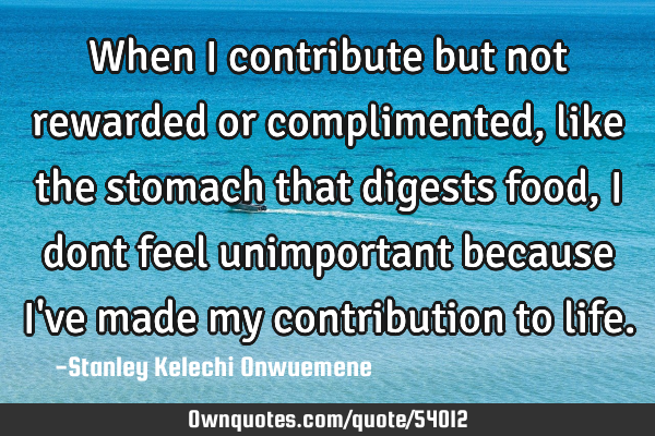 When I contribute but not rewarded or complimented, like the stomach that digests food, I dont feel