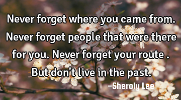Never forget where you came from. Never forget people that were there for you. Never forget your
