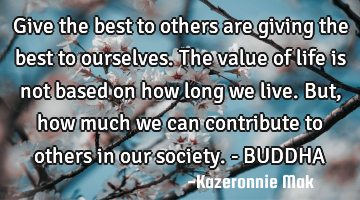Give the best to others are giving the best to ourselves. The value of life is not based on how