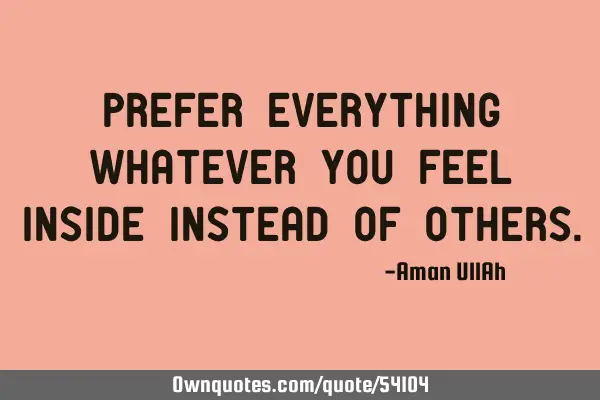 Prefer everything whatever you feel inside instead of