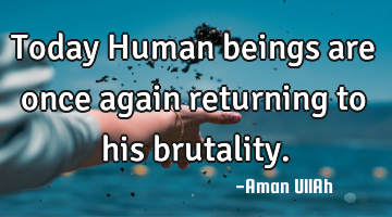 Today Human beings are once again returning to his brutality.