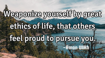 Weaponize yourself by great ethics of life, that others feel proud to pursue you.