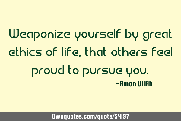 Weaponize yourself by great ethics of life, that others feel proud to pursue