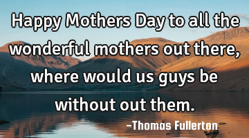 Happy Mothers Day to all the wonderful mothers out there, where would us guys be without out them.