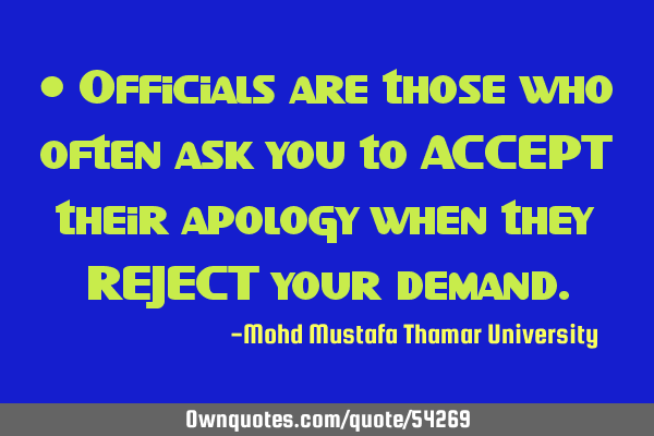 • Officials are those who often ask you to ACCEPT their apology when they REJECT your