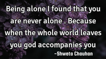 Being alone I found that you are never alone . Because when the whole world leaves you god