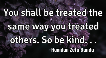 You shall be treated the same way you treated others. So be kind...