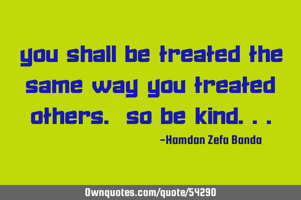 You shall be treated the same way you treated others. So be