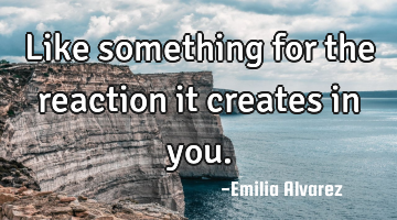 Like something for the reaction it creates in you.