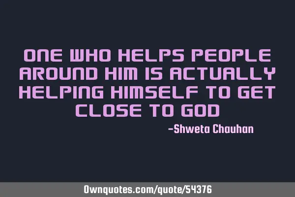 One who helps people around him is actually helping himself to get close to
