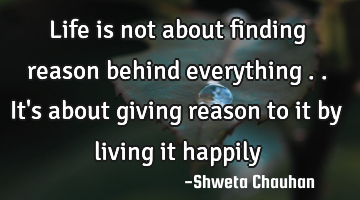 Life is not about finding reason behind everything .. It