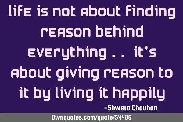 Life is not about finding reason behind everything .. It