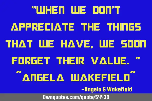 “When we don’t appreciate the things that we have, we soon forget their value.” ~Angela W