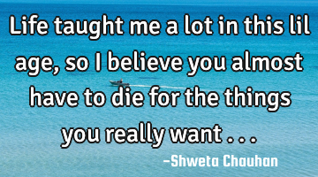Life taught me a lot in this lil age, so I believe you almost have to die for the things you really