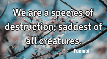 We are a species of destruction; saddest of all creatures.