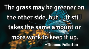 The grass may be greener on the other side, but….. it still takes the same amount or more work to