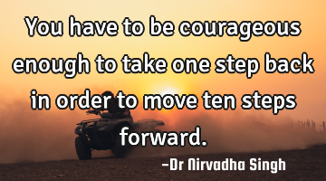 You have to be courageous enough to take one step back in order to move ten steps forward.