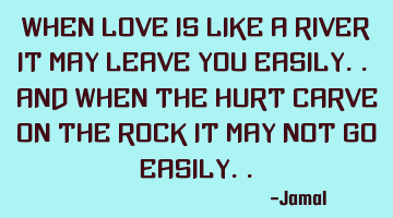 When love is like a river it may leave you easily.. and when the hurt carve on the rock it may not