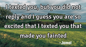 I texted you, but you did not reply and I guess you are so excited that I texted you that made you