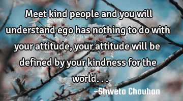 Meet kind people and you will understand ego has nothing to do with your attitude, your attitude