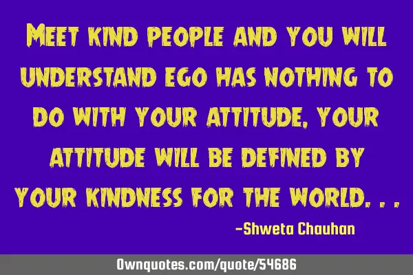 Meet kind people and you will understand ego has nothing to do with your attitude, your attitude