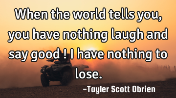 When the world tells you, you have nothing laugh and say good ! I have nothing to lose.