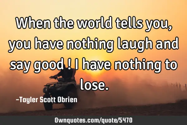 When the world tells you, you have nothing laugh and say good ! I have nothing to