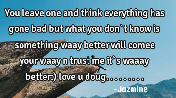 You leave one and think everything has gone bad but what you don`t know is something waay better