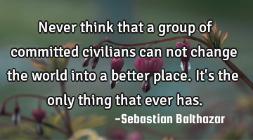 Never think that a group of committed civilians can not change the world into a better place. It