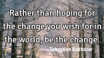 Rather than hoping for the change you wish for in the world, be the change.