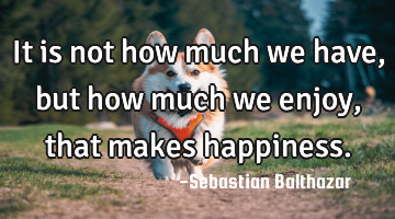It is not how much we have,but how much we enjoy, that makes happiness.