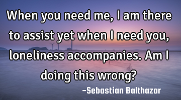 When you need me, I am there to assist yet when i need you, loneliness accompanies. Am i doing this