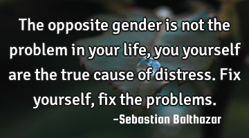 The opposite gender is not the problem in your life, you yourself are the true cause of distress. F