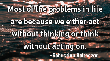 Most of the problems in life are because we either act without thinking or think without acting on.