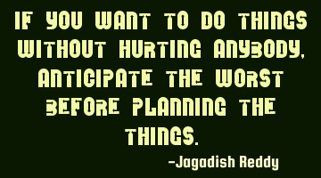 If you want to do things without hurting anybody, anticipate the worst before planning the