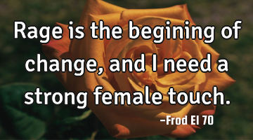Rage is the begining of change, and I need a strong female touch.