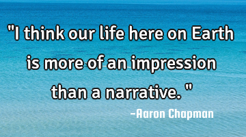 "I think our life here on Earth is more of an impression than a narrative."