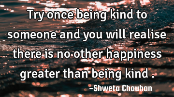 Try once being kind to someone and you will realise there is no other happiness greater than being