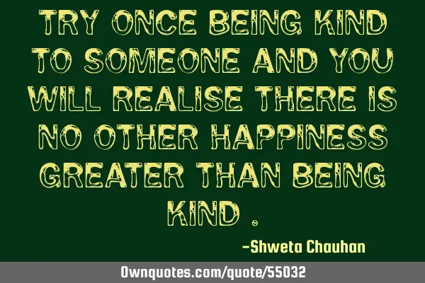 Try once being kind to someone and you will realise there is no other happiness greater than being
