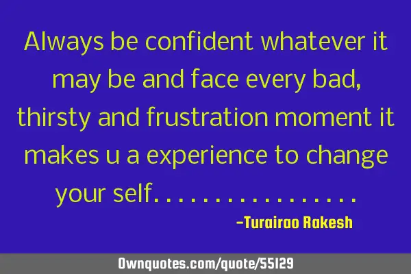 Always be confident whatever it may be and face every bad, thirsty and frustration moment it makes