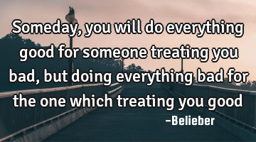 Someday, you will do everything good for someone treating you bad, but doing everything bad for the