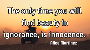 The only time you will find beauty in ignorance, is innocence.